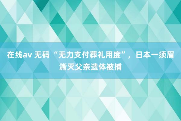 在线av 无码 “无力支付葬礼用度”，日本一须眉澌灭父亲遗体被捕