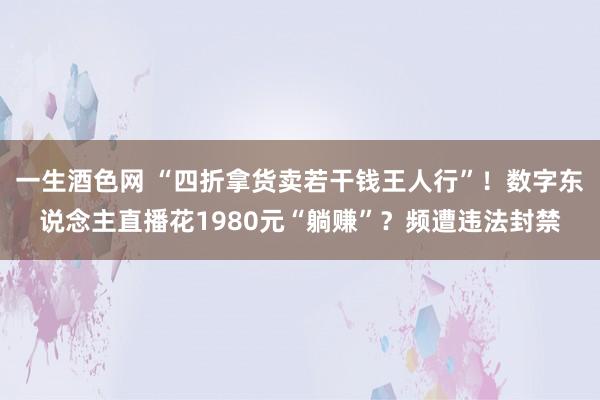 一生酒色网 “四折拿货卖若干钱王人行”！数字东说念主直播花1980元“躺赚”？频遭违法封禁